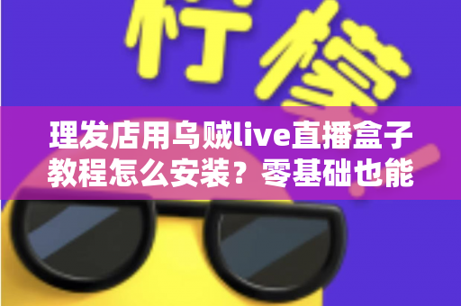 理发店用乌贼live直播盒子教程怎么安装？零基础也能快速上手的门店直播设备安装全流程指南
