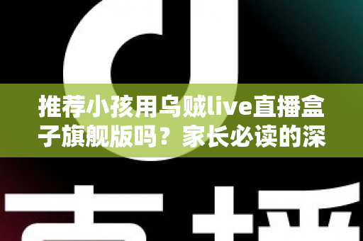 推荐小孩用乌贼live直播盒子旗舰版吗?家长必读的深度分析与安全建议 推荐小孩用乌贼live直播盒子旗舰版吗?家长必读的深度分析与安全建议