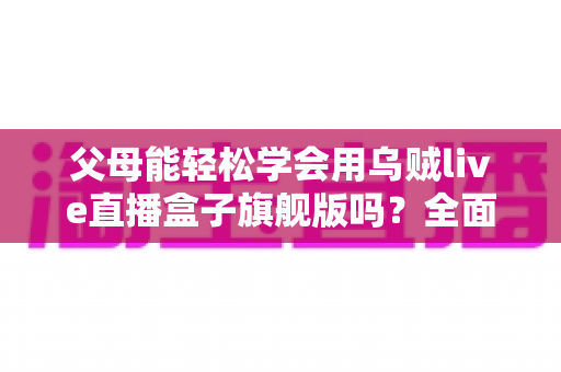 父母能轻松学会用乌贼live直播盒子旗舰版吗？全面解析长辈使用体验与上手指南