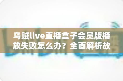 乌贼live直播盒子会员版播放失败怎么办?全面解析故障原因与高效解决方法指南 乌贼live直播盒子会员版播放失败怎么办?全面解析故障原因与高效解决方法指南