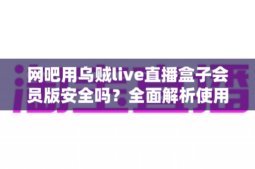 网吧用乌贼live直播盒子会员版安全吗？全面解析使用风险与安全防护实用指南