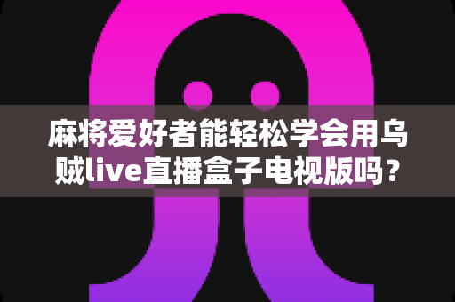 麻将爱好者能轻松学会用乌贼live直播盒子电视版吗？零基础快速上手的完整指南