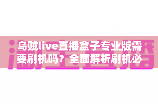 乌贼live直播盒子专业版需要刷机吗？全面解析刷机必要性、风险与正确使用指南