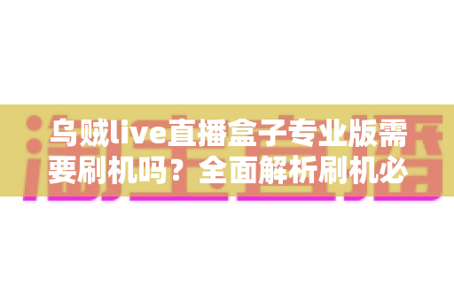 乌贼live直播盒子专业版需要刷机吗？全面解析刷机必要性、风险与正确使用指南