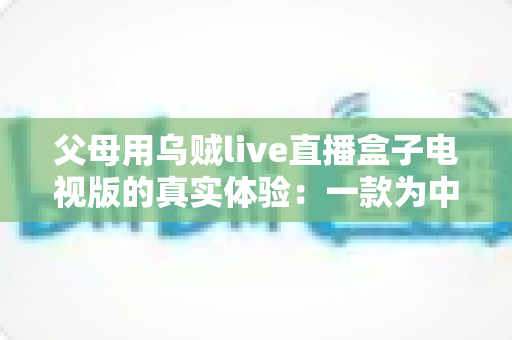 父母用乌贼live直播盒子电视版的真实体验:一款为中老年用户打造的电视直播软件深度测评 父母用乌贼live直播盒子电视版的真实体验:一款为中老年用户打造的电视直播软件深度测评