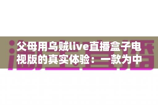 父母用乌贼live直播盒子电视版的真实体验：一款为中老年用户打造的电视直播软件深度测评