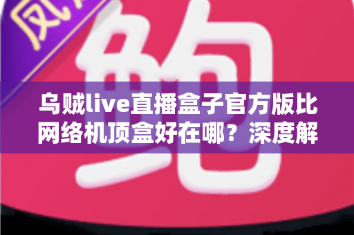 乌贼live直播盒子官方版比网络机顶盒好在哪?深度解析轻量级直播软件的核心优势与选购指南 乌贼live直播盒子官方版比网络机顶盒好在哪?深度解析轻量级直播软件的核心优势与选购指南