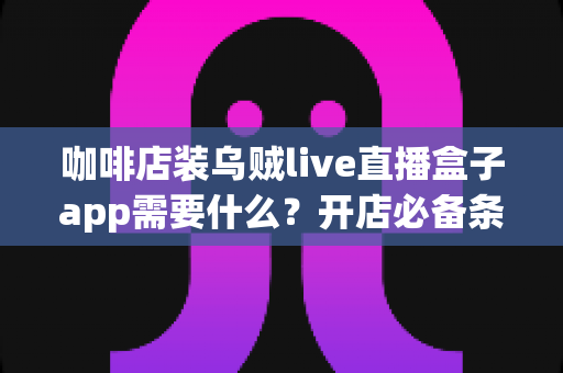 咖啡店装乌贼live直播盒子app需要什么?开店必备条件、清单与全流程实操指南 咖啡店装乌贼live直播盒子app需要什么?开店必备条件、清单与全流程实操指南