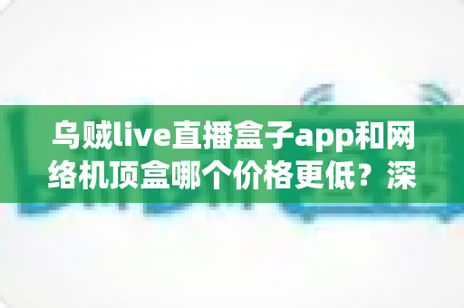 乌贼live直播盒子app和网络机顶盒哪个价格更低？深度价格对比与省钱选购全攻略
