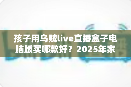 孩子用乌贼live直播盒子电脑版买哪款好?2025年家长选购全攻略与避坑指南 孩子用乌贼live直播盒子电脑版买哪款好?2025年家长选购全攻略与避坑指南