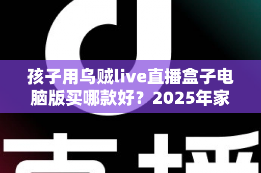 孩子用乌贼live直播盒子电脑版买哪款好？2025年家长选购全攻略与避坑指南