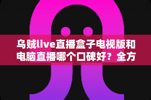 乌贼live直播盒子电视版和电脑直播哪个口碑好?全方位深度对比评测助你找到最佳观看方案 乌贼live直播盒子电视版和电脑直播哪个口碑好?全方位深度对比评测助你找到最佳观看方案