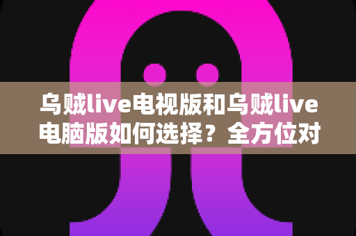 乌贼live电视版和乌贼live电脑版如何选择？全方位对比指南帮你找到最适合的观看方案