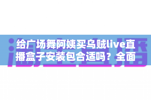 给广场舞阿姨买乌贼live直播盒子安装包合适吗？全面解析利弊、风险与实用送礼指南