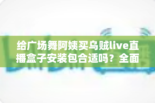 给广场舞阿姨买乌贼live直播盒子安装包合适吗？全面解析利弊、风险与实用送礼指南