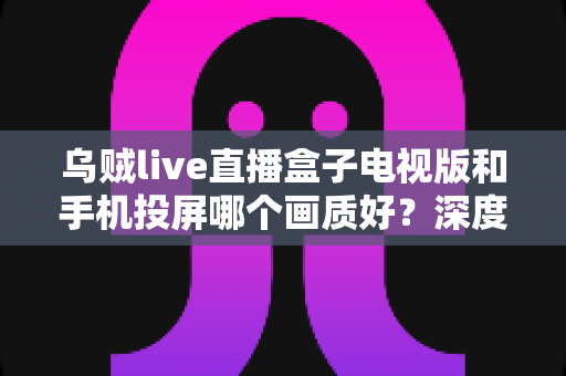 乌贼live直播盒子电视版和手机投屏哪个画质好?深度实测对比帮你选出高清观赛最优方案 乌贼live直播盒子电视版和手机投屏哪个画质好?深度实测对比帮你选出高清观赛最优方案