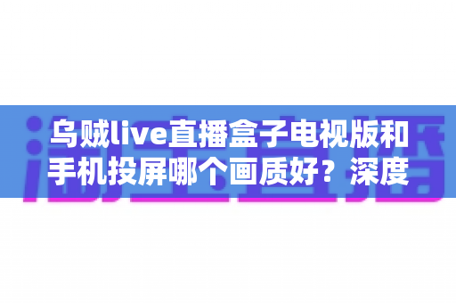 乌贼live直播盒子电视版和手机投屏哪个画质好?深度实测对比帮你选出高清观赛最优方案 乌贼live直播盒子电视版和手机投屏哪个画质好?深度实测对比帮你选出高清观赛最优方案