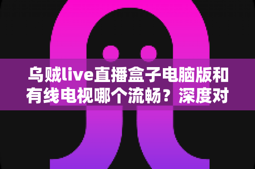 乌贼live直播盒子电脑版和有线电视哪个流畅?深度对比分析与观看体验全指南 乌贼live直播盒子电脑版和有线电视哪个流畅?深度对比分析与观看体验全指南