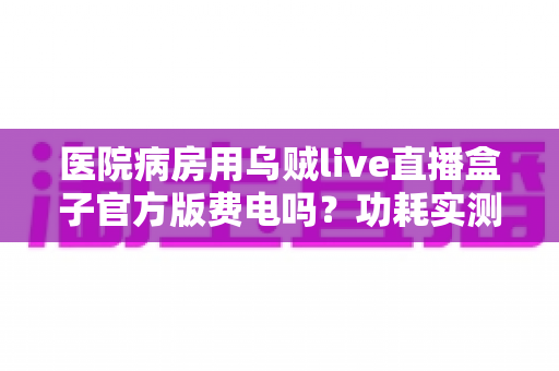 医院病房用乌贼live直播盒子官方版费电吗?功耗实测分析与超实用省电指南 医院病房用乌贼live直播盒子官方版费电吗?功耗实测分析与超实用省电指南