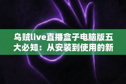 乌贼live直播盒子电脑版五大必知：从安装到使用的新手完全指南