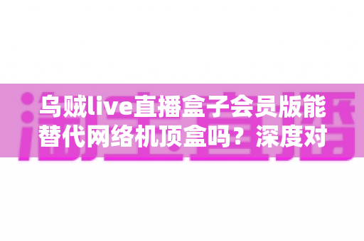 乌贼live直播盒子会员版能替代网络机顶盒吗?深度对比解析与实用选购指南 乌贼live直播盒子会员版能替代网络机顶盒吗?深度对比解析与实用选购指南