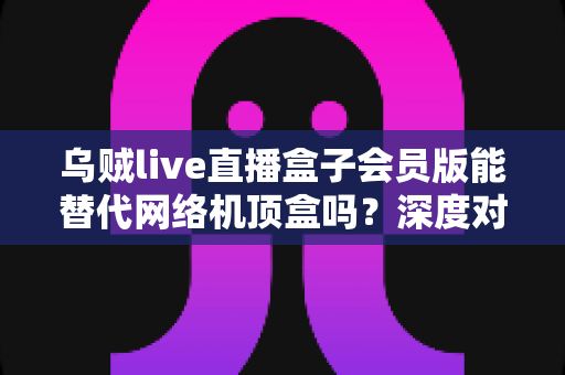 乌贼live直播盒子会员版能替代网络机顶盒吗？深度对比解析与实用选购指南