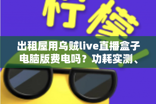 出租屋用乌贼live直播盒子电脑版费电吗?功耗实测、电费计算与省电技巧全解析 出租屋用乌贼live直播盒子电脑版费电吗?功耗实测、电费计算与省电技巧全解析