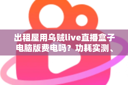 出租屋用乌贼live直播盒子电脑版费电吗?功耗实测、电费计算与省电技巧全解析 出租屋用乌贼live直播盒子电脑版费电吗?功耗实测、电费计算与省电技巧全解析