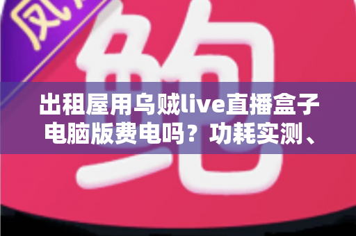 出租屋用乌贼live直播盒子电脑版费电吗？功耗实测、电费计算与省电技巧全解析