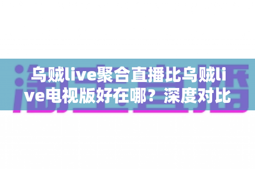乌贼live聚合直播比乌贼live电视版好在哪？深度对比两大版本差异与核心优势全解析