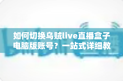 如何切换乌贼live直播盒子电脑版账号？一站式详细教程与常见问题解答