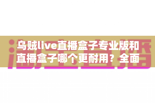 乌贼live直播盒子专业版和直播盒子哪个更耐用?全面解析使用寿命与选购指南 乌贼live直播盒子专业版和直播盒子哪个更耐用?全面解析使用寿命与选购指南
