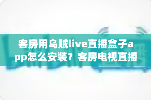 客房用乌贼live直播盒子app怎么安装？客房电视直播应用零基础安装与设置完全指南