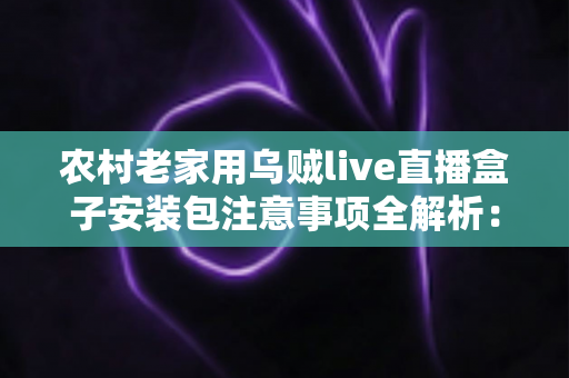 农村老家用乌贼live直播盒子安装包注意事项全解析：装得明白，看得安心
