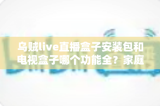 乌贼live直播盒子安装包和电视盒子哪个功能全？家庭影音功能深度对比与选购指南