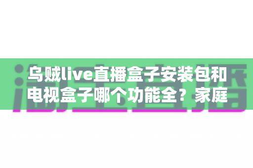乌贼live直播盒子安装包和电视盒子哪个功能全？家庭影音功能深度对比与选购指南