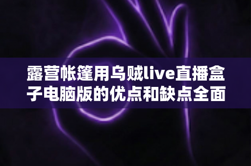露营帐篷用乌贼live直播盒子电脑版的优点和缺点全面解析——户外直播爱好者必读选购与使用指南 露营帐篷用乌贼live直播盒子电脑版的优点和缺点全面解析——户外直播爱好者必读选购与使用指南