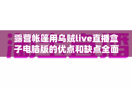 露营帐篷用乌贼live直播盒子电脑版的优点和缺点全面解析——户外直播爱好者必读选购与使用指南