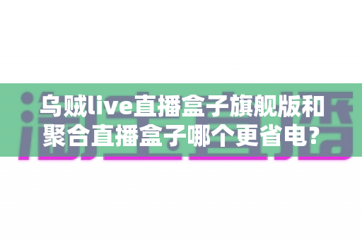 乌贼live直播盒子旗舰版和聚合直播盒子哪个更省电?深度耗电对比与实用省电指南 乌贼live直播盒子旗舰版和聚合直播盒子哪个更省电?深度耗电对比与实用省电指南