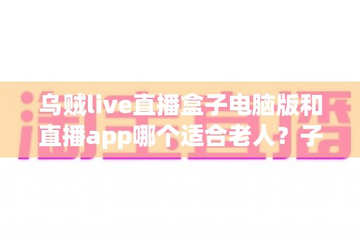 乌贼live直播盒子电脑版和直播app哪个适合老人?子女必看的详细对比与选购指南 乌贼live直播盒子电脑版和直播app哪个适合老人?子女必看的详细对比与选购指南