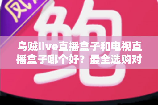 乌贼live直播盒子和电视直播盒子哪个好？最全选购对比指南帮你一次搞懂