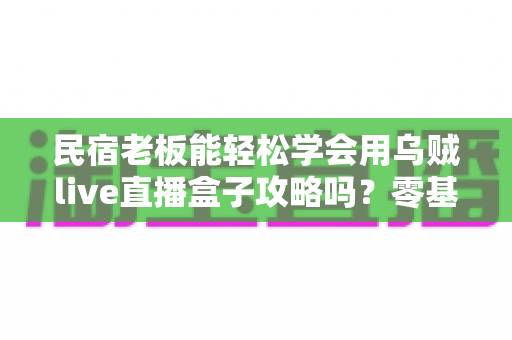 民宿老板能轻松学会用乌贼live直播盒子攻略吗?零基础也能玩转直播获客的完整指南 民宿老板能轻松学会用乌贼live直播盒子攻略吗?零基础也能玩转直播获客的完整指南