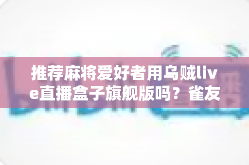 推荐麻将爱好者用乌贼live直播盒子旗舰版吗？雀友直播设备选购深度全解析