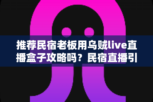 推荐民宿老板用乌贼live直播盒子攻略吗?民宿直播引流利器深度测评与实操指南 推荐民宿老板用乌贼live直播盒子攻略吗?民宿直播引流利器深度测评与实操指南