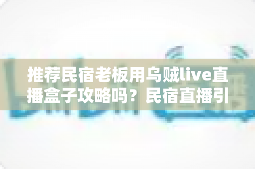 推荐民宿老板用乌贼live直播盒子攻略吗？民宿直播引流利器深度测评与实操指南