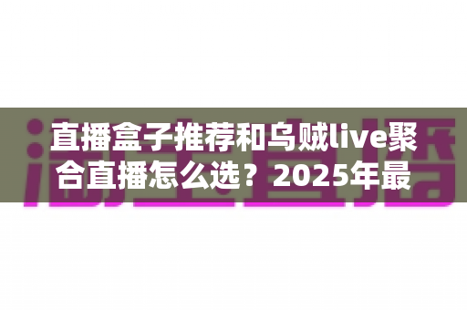 直播盒子推荐和乌贼live聚合直播怎么选？2025年最全选购指南帮你一次搞懂