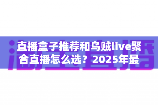 直播盒子推荐和乌贼live聚合直播怎么选？2025年最全选购指南帮你一次搞懂