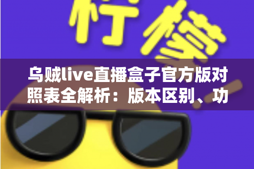 乌贼live直播盒子官方版对照表全解析：版本区别、功能对比与安全下载一站式指南