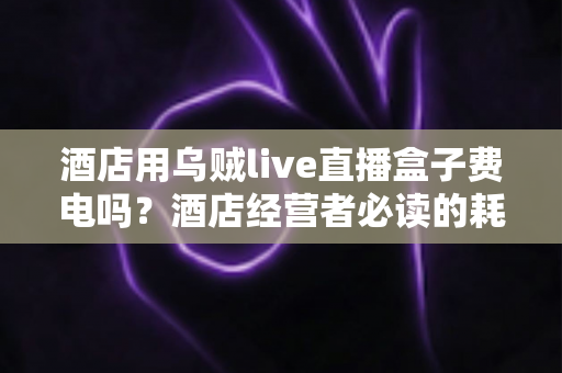 酒店用乌贼live直播盒子费电吗?酒店经营者必读的耗电真相与省电指南 酒店用乌贼live直播盒子费电吗?酒店经营者必读的耗电真相与省电指南