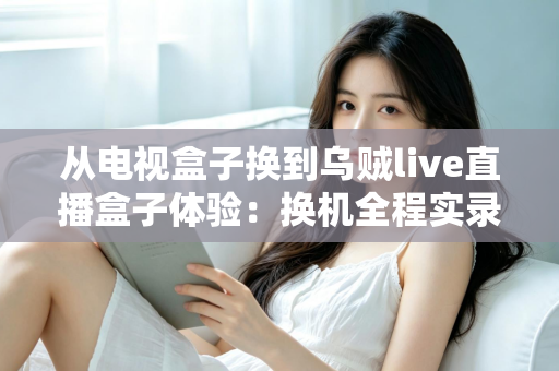 从电视盒子换到乌贼live直播盒子体验:换机全程实录与真实优缺点评测 从电视盒子换到乌贼live直播盒子体验:换机全程实录与真实优缺点评测